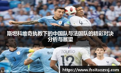 xingkong.com斯坦科维奇执教下的中国队与法国队的精彩对决分析与展望